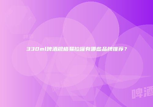 330ml啤酒规格易拉罐有哪些品牌推荐？