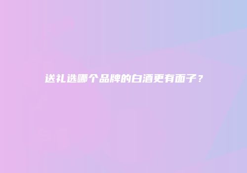 送礼选哪个品牌的白酒更有面子？