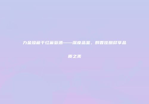 力金珍藏干红葡萄酒——深度品鉴，醇香佳酿尽享品质之美
