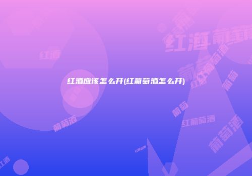 红酒应该怎么开(红葡萄酒怎么开)