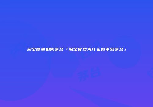 淘宝哪里抢购茅台「淘宝官网为什么抢不到茅台」