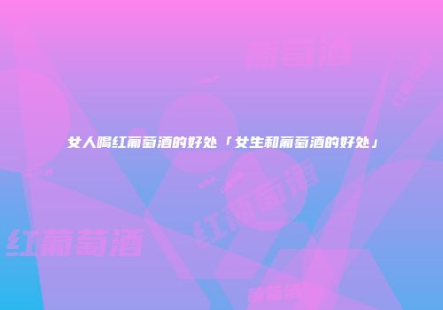 女人喝红葡萄酒的好处「女生和葡萄酒的好处」