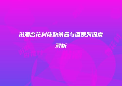 汾酒杏花村陈酿铁盒与酒系列深度解析