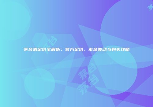 茅台酒定价全解析：官方定价、市场波动与购买攻略
