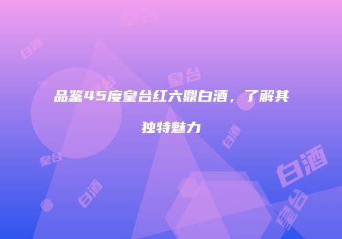 品鉴45度皇台红六鼎白酒，了解其独特魅力