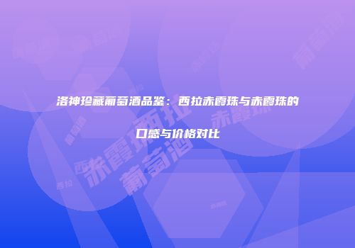 洛神珍藏葡萄酒品鉴：西拉赤霞珠与赤霞珠的口感与价格对比