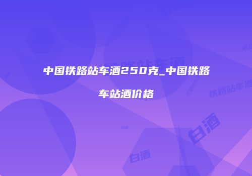 中国铁路站车酒250克_中国铁路车站酒价格