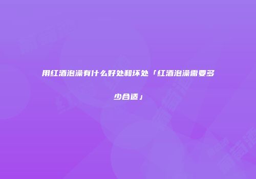 用红酒泡澡有什么好处和坏处「红酒泡澡需要多少合适」