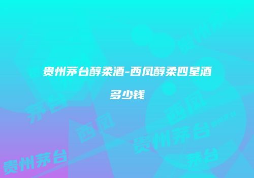 贵州茅台醇柔酒-西凤醇柔四星酒多少钱