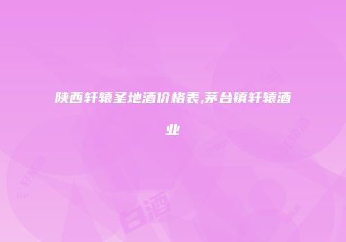 陕西轩辕圣地酒价格表,茅台镇轩辕酒业