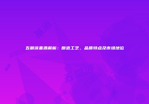 五粮液基酒解析：酿造工艺、品质特点及市场地位