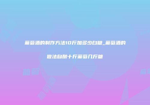 葡萄酒的制作方法10斤加多少白糖_葡萄酒的做法自酿十斤葡萄几斤糖