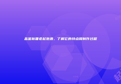 品鉴新疆老起泡酒，了解它的特点和制作过程