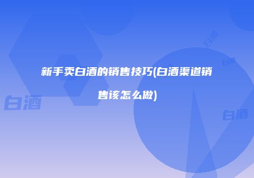 新手卖白酒的销售技巧(白酒渠道销售该怎么做)