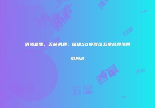 清浓兼顾，五味调和：探秘50度西凤五星合顺浓香型白酒