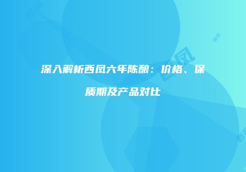 深入解析西凤六年陈酿：价格、保质期及产品对比