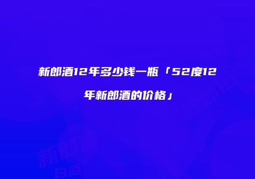 新郎酒12年多少钱一瓶「52度12年新郎酒的价格」