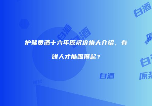 护驾贡酒十六年原浆价格大介绍，有钱人才能喝得起？