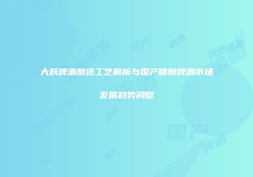 大跃啤酒酿造工艺解析与国产精酿啤酒市场发展趋势洞察