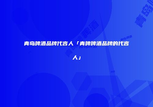 青岛啤酒品牌代言人「青啤啤酒品牌的代言人」