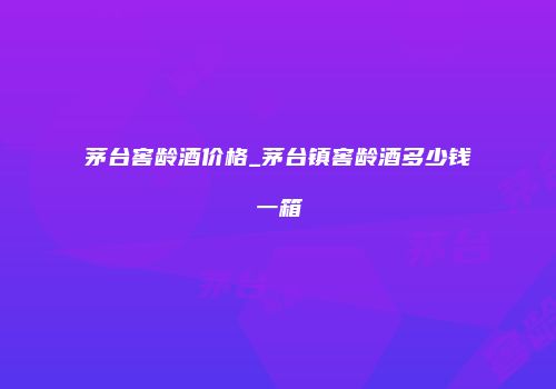 茅台窖龄酒价格_茅台镇窖龄酒多少钱一箱