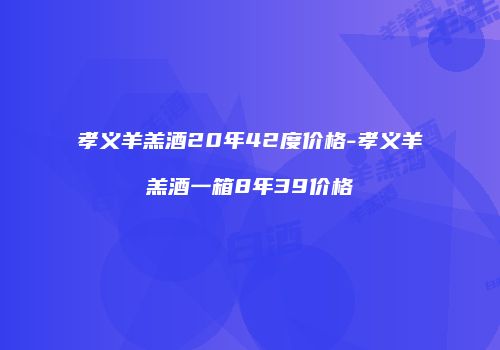 孝义羊羔酒20年42度价格-孝义羊羔酒一箱8年39价格