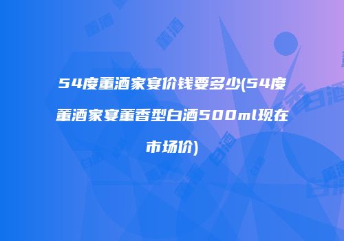 54度董酒家宴价钱要多少(54度董酒家宴董香型白酒500ml现在市场价)