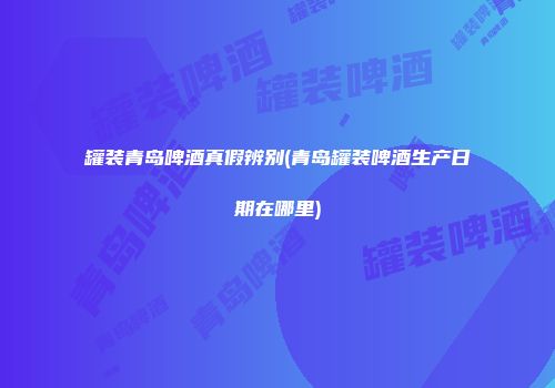 罐装青岛啤酒真假辨别(青岛罐装啤酒生产日期在哪里)