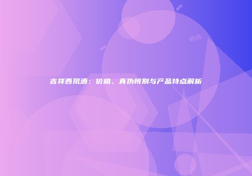 吉祥西凤酒：价格、真伪辨别与产品特点解析