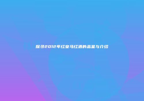 探寻2012年红皇马红酒的品鉴与介绍