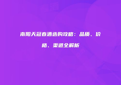 南阳天冠春酒选购攻略：品质、价格、渠道全解析