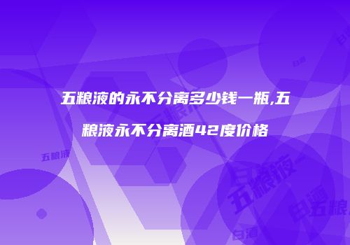 五粮液的永不分离多少钱一瓶,五粮液永不分离酒42度价格