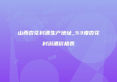 山西杏花村酒生产地址_53度杏花村汾酒价格表