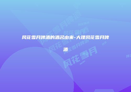 风花雪月啤酒的酒名由来-大理风花雪月啤酒