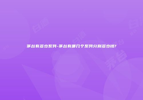 茅台有多少系列-茅台有哪几个系列分别多少钱?