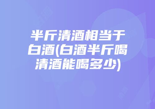 半斤清酒相当于白酒(白酒半斤喝清酒能喝多少)