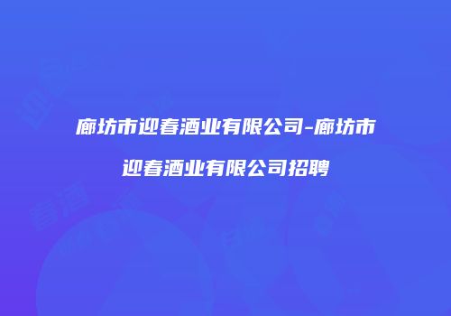 廊坊市迎春酒业有限公司-廊坊市迎春酒业有限公司招聘