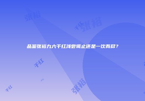 品鉴张裕九六干红浅尝辄止还是一饮而尽？
