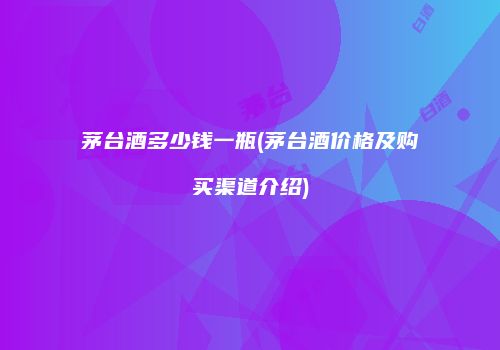 茅台酒多少钱一瓶(茅台酒价格及购买渠道介绍)