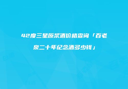 42度三星原浆酒价格查询「百老泉二十年纪念酒多少钱」