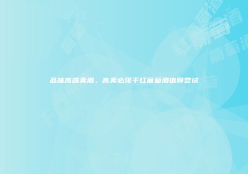 品味高端美酒，高美必泽干红葡萄酒值得尝试