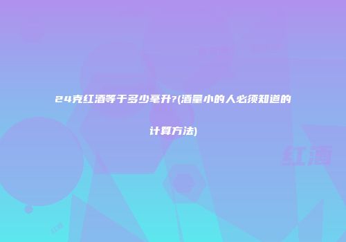 24克红酒等于多少毫升?(酒量小的人必须知道的计算方法)