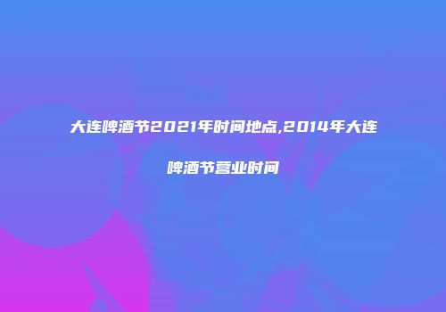 大连啤酒节2021年时间地点,2014年大连啤酒节营业时间