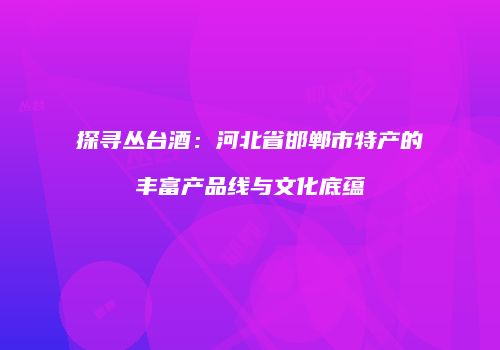 探寻丛台酒：河北省邯郸市特产的丰富产品线与文化底蕴