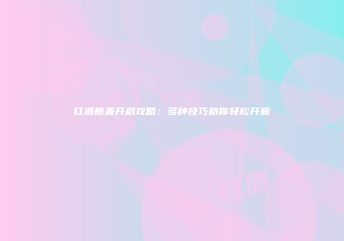 红酒瓶盖开启攻略：多种技巧助你轻松开瓶