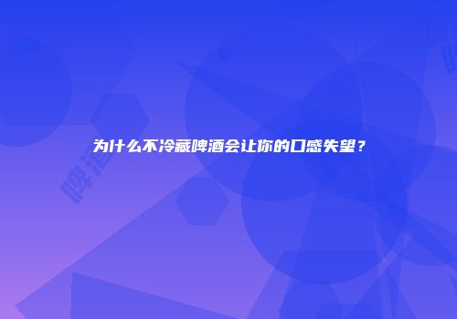 为什么不冷藏啤酒会让你的口感失望？