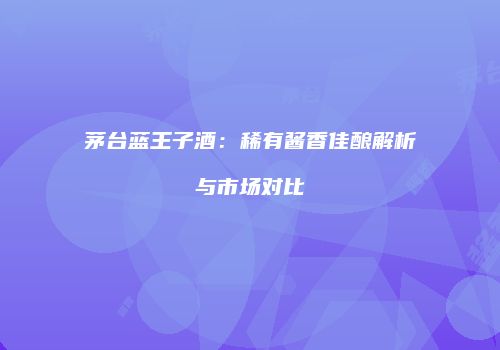 茅台蓝王子酒：稀有酱香佳酿解析与市场对比