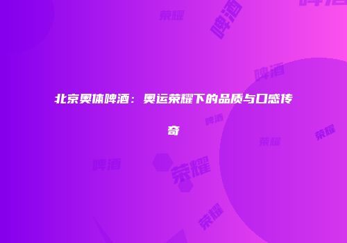 北京奥体啤酒：奥运荣耀下的品质与口感传奇