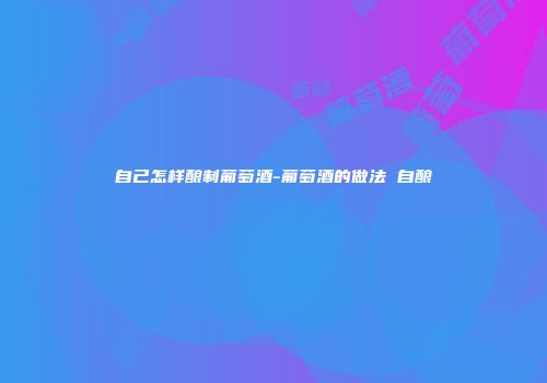 自己怎样酿制葡萄酒-葡萄酒的做法 自酿