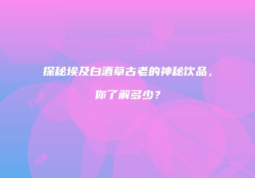 探秘埃及白酒草古老的神秘饮品，你了解多少？